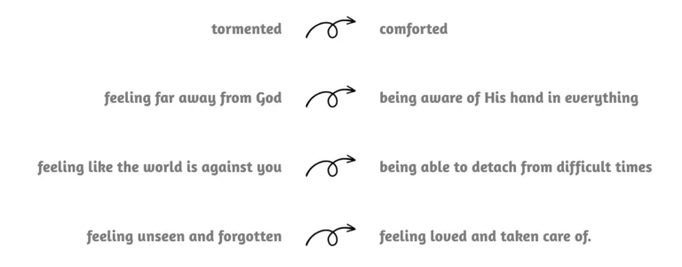 tormented to comorted feeling far away from God to being aware of his hand in everything feeling like the world is against you to being able to detach from difficult times feeling unseen and forgotten to feeling loved and taken care of.